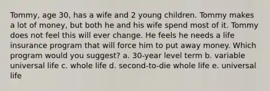 Tommy, age 30, has a wife and 2 young children. Tommy makes a lot of money, but both he and his wife spend most of it. Tommy does not feel this will ever change. He feels he needs a life insurance program that will force him to put away money. Which program would you suggest? a. 30-year level term b. variable universal life c. whole life d. second-to-die whole life e. universal life