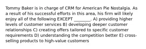 Tommy Baker is in charge of CRM for American Pie Nostalgia. As a result of his successful efforts in this area, his firm will likely enjoy all of the following EXCEPT ________. A) providing higher levels of customer services B) developing deeper customer relationships C) creating offers tailored to specific customer requirements D) understanding the competition better E) cross-selling products to high-value customers