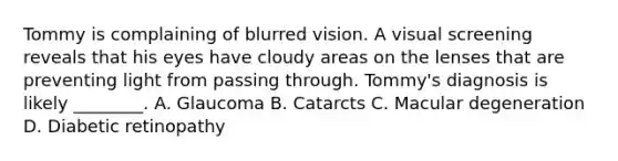 Tommy is complaining of blurred vision. A visual screening reveals that his eyes have cloudy areas on the lenses that are preventing light from passing through. Tommy's diagnosis is likely ________. A. Glaucoma B. Catarcts C. Macular degeneration D. Diabetic retinopathy