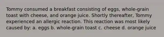 Tommy consumed a breakfast consisting of eggs, whole-grain toast with cheese, and orange juice. Shortly thereafter, Tommy experienced an allergic reaction. This reaction was most likely caused by: a. eggs b. whole-grain toast c. cheese d. orange juice