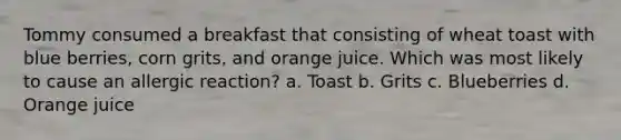 Tommy consumed a breakfast that consisting of wheat toast with blue berries, corn grits, and orange juice. Which was most likely to cause an allergic reaction? a. Toast b. Grits c. Blueberries d. Orange juice