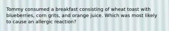 Tommy consumed a breakfast consisting of wheat toast with blueberries, corn grits, and orange juice. Which was most likely to cause an allergic reaction?