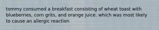 tommy consumed a breakfast consisting of wheat toast with blueberries, corn grits, and orange juice. which was most likely to cause an allergic reaction