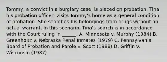 Tommy, a convict in a burglary case, is placed on probation. Tina, his probation officer, visits Tommy's home as a general condition of probation. She searches his belongings from drugs without an actual warrant. In this scenario, Tina's search is in accordance with the Court ruling in ______. A. Minnesota v. Murphy (1984) B. Greenholtz v. Nebraska Penal Inmates (1979) C. Pennsylvania Board of Probation and Parole v. Scott (1988) D. Griffin v. Wisconsin (1987)