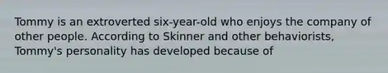 Tommy is an extroverted six-year-old who enjoys the company of other people. According to Skinner and other behaviorists, Tommy's personality has developed because of