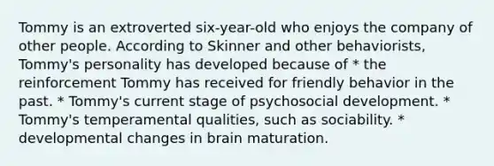 Tommy is an extroverted six-year-old who enjoys the company of other people. According to Skinner and other behaviorists, Tommy's personality has developed because of * the reinforcement Tommy has received for friendly behavior in the past. * Tommy's current stage of psychosocial development. * Tommy's temperamental qualities, such as sociability. * developmental changes in brain maturation.