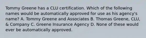 Tommy Greene has a CLU certification. Which of the following names would be automatically approved for use as his agency's name? A. Tommy Greene and Associates B. Thomas Greene, CLU, & Company C. Greene Insurance Agency D. None of these would ever be automatically approved.