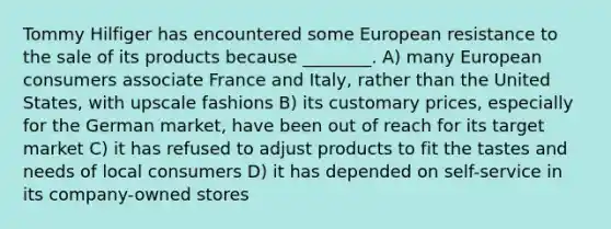 Tommy Hilfiger has encountered some European resistance to the sale of its products because ________. A) many European consumers associate France and Italy, rather than the United States, with upscale fashions B) its customary prices, especially for the German market, have been out of reach for its target market C) it has refused to adjust products to fit the tastes and needs of local consumers D) it has depended on self-service in its company-owned stores