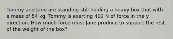 Tommy and Jane are standing still holding a heavy box that with a mass of 54 kg. Tommy is exerting 402 N of force in the y direction. How much force must Jane produce to support the rest of the weight of the box?