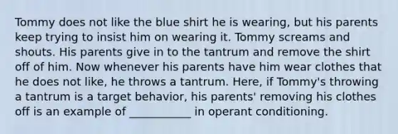 Tommy does not like the blue shirt he is wearing, but his parents keep trying to insist him on wearing it. Tommy screams and shouts. His parents give in to the tantrum and remove the shirt off of him. Now whenever his parents have him wear clothes that he does not like, he throws a tantrum. Here, if Tommy's throwing a tantrum is a target behavior, his parents' removing his clothes off is an example of ___________ in operant conditioning.