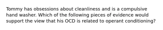 Tommy has obsessions about cleanliness and is a compulsive hand washer. Which of the following pieces of evidence would support the view that his OCD is related to operant conditioning?