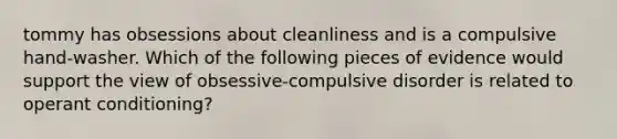 tommy has obsessions about cleanliness and is a compulsive hand-washer. Which of the following pieces of evidence would support the view of obsessive-compulsive disorder is related to operant conditioning?