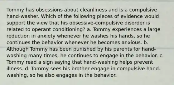 Tommy has obsessions about cleanliness and is a compulsive hand-washer. Which of the following pieces of evidence would support the view that his obsessive-compulsive disorder is related to operant conditioning? a. Tommy experiences a large reduction in anxiety whenever he washes his hands, so he continues the behavior whenever he becomes anxious. b. Although Tommy has been punished by his parents for hand-washing many times, he continues to engage in the behavior. c. Tommy read a sign saying that hand-washing helps prevent illness. d. Tommy sees his brother engage in compulsive hand-washing, so he also engages in the behavior.