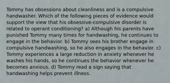 Tommy has obsessions about cleanliness and is a compulsive handwasher. Which of the following pieces of evidence would support the view that his obsessive-compulsive disorder is related to operant conditioning? a) Although his parents have punished Tommy many times for handwashing, he continues to engage in the behavior. b) Tommy sees his brother engage in compulsive handwashing, so he also engages in the behavior. c) Tommy experiences a large reduction in anxiety whenever he washes his hands, so he continues the behavior whenever he becomes anxious. d) Tommy read a sign saying that handwashing helps prevent illness.