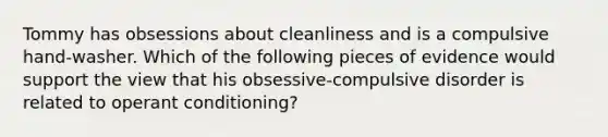 Tommy has obsessions about cleanliness and is a compulsive hand-washer. Which of the following pieces of evidence would support the view that his obsessive-compulsive disorder is related to operant conditioning?