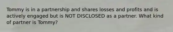 Tommy is in a partnership and shares losses and profits and is actively engaged but is NOT DISCLOSED as a partner. What kind of partner is Tommy?