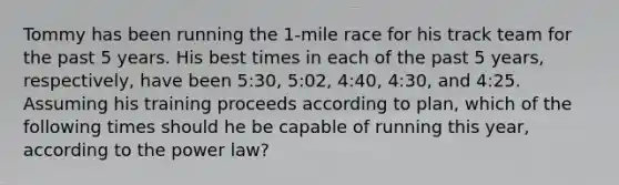 Tommy has been running the 1-mile race for his track team for the past 5 years. His best times in each of the past 5 years, respectively, have been 5:30, 5:02, 4:40, 4:30, and 4:25. Assuming his training proceeds according to plan, which of the following times should he be capable of running this year, according to the power law?