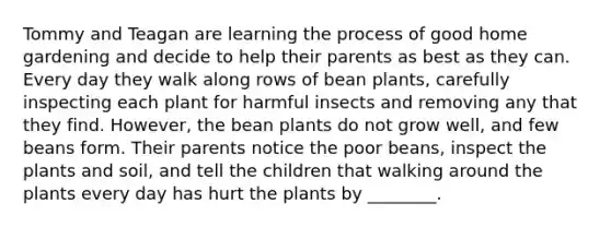 Tommy and Teagan are learning the process of good home gardening and decide to help their parents as best as they can. Every day they walk along rows of bean plants, carefully inspecting each plant for harmful insects and removing any that they find. However, the bean plants do not grow well, and few beans form. Their parents notice the poor beans, inspect the plants and soil, and tell the children that walking around the plants every day has hurt the plants by ________.