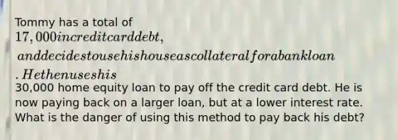 Tommy has a total of 17,000 in credit card debt, and decides to use his house as collateral for a bank loan. He then uses his30,000 home equity loan to pay off the credit card debt. He is now paying back on a larger loan, but at a lower interest rate. What is the danger of using this method to pay back his debt?