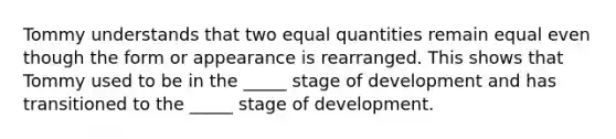 Tommy understands that two equal quantities remain equal even though the form or appearance is rearranged. This shows that Tommy used to be in the _____ stage of development and has transitioned to the _____ stage of development.