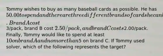 Tommy wishes to buy as many baseball cards as possible. He has 50.00 to spend and there are three different brands of cards he can buy. Brand A cost3/pack, brand B cost 2.50/pack, and brand C costs2.00/pack. Finally, Tommy would like to spend at least 10 on brand A and no <a href='https://www.questionai.com/knowledge/keWHlEPx42-more-than' class='anchor-knowledge'>more than</a>5 on brand C. If Tommy used solver, which of the following represents the target?