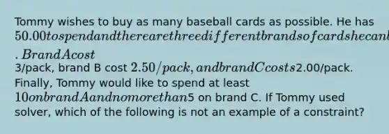 Tommy wishes to buy as many baseball cards as possible. He has 50.00 to spend and there are three different brands of cards he can buy. Brand A cost3/pack, brand B cost 2.50/pack, and brand C costs2.00/pack. Finally, Tommy would like to spend at least 10 on brand A and no more than5 on brand C. If Tommy used solver, which of the following is not an example of a constraint?