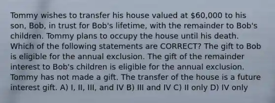 Tommy wishes to transfer his house valued at 60,000 to his son, Bob, in trust for Bob's lifetime, with the remainder to Bob's children. Tommy plans to occupy the house until his death. Which of the following statements are CORRECT? The gift to Bob is eligible for the annual exclusion. The gift of the remainder interest to Bob's children is eligible for the annual exclusion. Tommy has not made a gift. The transfer of the house is a future interest gift. A) I, II, III, and IV B) III and IV C) II only D) IV only