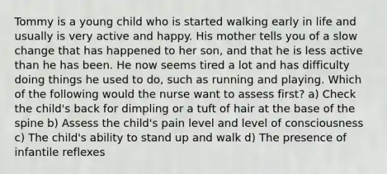 Tommy is a young child who is started walking early in life and usually is very active and happy. His mother tells you of a slow change that has happened to her son, and that he is less active than he has been. He now seems tired a lot and has difficulty doing things he used to do, such as running and playing. Which of the following would the nurse want to assess first? a) Check the child's back for dimpling or a tuft of hair at the base of the spine b) Assess the child's pain level and level of consciousness c) The child's ability to stand up and walk d) The presence of infantile reflexes