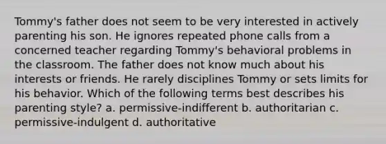 Tommy's father does not seem to be very interested in actively parenting his son. He ignores repeated phone calls from a concerned teacher regarding Tommy's behavioral problems in the classroom. The father does not know much about his interests or friends. He rarely disciplines Tommy or sets limits for his behavior. Which of the following terms best describes his parenting style? a. permissive-indifferent b. authoritarian c. permissive-indulgent d. authoritative