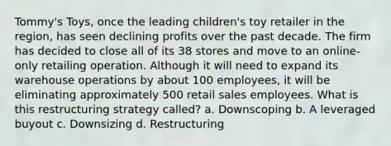 Tommy's Toys, once the leading children's toy retailer in the region, has seen declining profits over the past decade. The firm has decided to close all of its 38 stores and move to an online-only retailing operation. Although it will need to expand its warehouse operations by about 100 employees, it will be eliminating approximately 500 retail sales employees. What is this restructuring strategy called? a. Downscoping b. A leveraged buyout c. Downsizing d. Restructuring