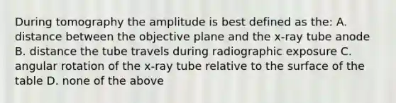 During tomography the amplitude is best defined as the: A. distance between the objective plane and the x-ray tube anode B. distance the tube travels during radiographic exposure C. angular rotation of the x-ray tube relative to the surface of the table D. none of the above