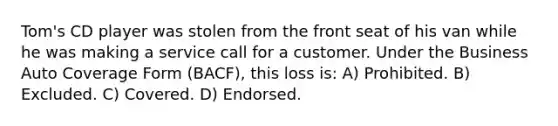 Tom's CD player was stolen from the front seat of his van while he was making a service call for a customer. Under the Business Auto Coverage Form (BACF), this loss is: A) Prohibited. B) Excluded. C) Covered. D) Endorsed.