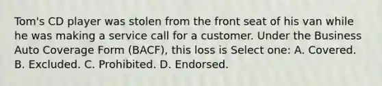 Tom's CD player was stolen from the front seat of his van while he was making a service call for a customer. Under the Business Auto Coverage Form (BACF), this loss is Select one: A. Covered. B. Excluded. C. Prohibited. D. Endorsed.