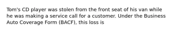 Tom's CD player was stolen from the front seat of his van while he was making a service call for a customer. Under the Business Auto Coverage Form (BACF), this loss is