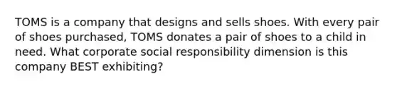 TOMS is a company that designs and sells shoes. With every pair of shoes purchased, TOMS donates a pair of shoes to a child in need. What corporate social responsibility dimension is this company BEST exhibiting?