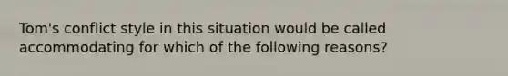 Tom's conflict style in this situation would be called accommodating for which of the following reasons?