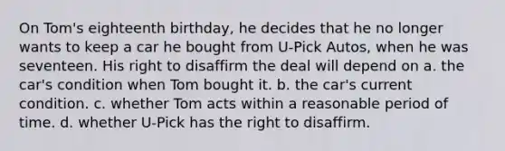 On Tom's eighteenth birthday, he decides that he no longer wants to keep a car he bought from U-Pick Autos, when he was seventeen. His right to disaffirm the deal will depend on a. the car's condition when Tom bought it. b. the car's current condition. c. whether Tom acts within a reasonable period of time. d. whether U-Pick has the right to disaffirm.