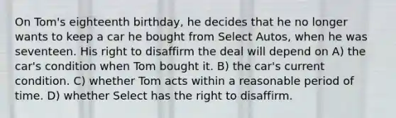 On Tom's eighteenth birthday, he decides that he no longer wants to keep a car he bought from Select Autos, when he was seventeen. His right to disaffirm the deal will depend on A) the car's condition when Tom bought it. B) the car's current condition. C) whether Tom acts within a reasonable period of time. D) whether Select has the right to disaffirm.