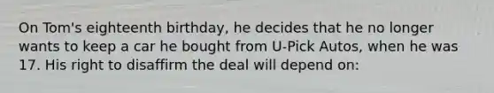 On Tom's eighteenth birthday, he decides that he no longer wants to keep a car he bought from U-Pick Autos, when he was 17. His right to disaffirm the deal will depend on: