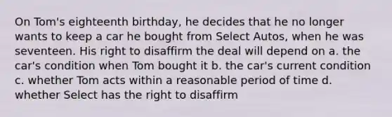 On Tom's eighteenth birthday, he decides that he no longer wants to keep a car he bought from Select Autos, when he was seventeen. His right to disaffirm the deal will depend on a. the car's condition when Tom bought it b. the car's current condition c. whether Tom acts within a reasonable period of time d. whether Select has the right to disaffirm