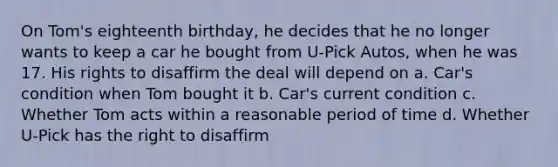 On Tom's eighteenth birthday, he decides that he no longer wants to keep a car he bought from U-Pick Autos, when he was 17. His rights to disaffirm the deal will depend on a. Car's condition when Tom bought it b. Car's current condition c. Whether Tom acts within a reasonable period of time d. Whether U-Pick has the right to disaffirm