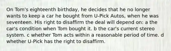 On Tom's eighteenth birthday, he decides that he no longer wants to keep a car he bought from U-Pick Autos, when he was seventeen. His right to disaffirm the deal will depend on: a the car's condition when Tom bought it. b the car's current stereo system. c whether Tom acts within a reasonable period of time. d whether U-Pick has the right to disaffirm.