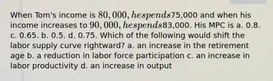 When Tom's income is 80,000, he spends75,000 and when his income increases to 90,000, he spends83,000. His MPC is a. 0.8. c. 0.65. b. 0.5. d. 0.75. Which of the following would shift the labor supply curve rightward? a. an increase in the retirement age b. a reduction in labor force participation c. an increase in labor productivity d. an increase in output