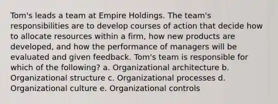 Tom's leads a team at Empire Holdings. The team's responsibilities are to develop courses of action that decide how to allocate resources within a firm, how new products are developed, and how the performance of managers will be evaluated and given feedback. Tom's team is responsible for which of the following? a. Organizational architecture b. Organizational structure c. Organizational processes d. Organizational culture e. Organizational controls