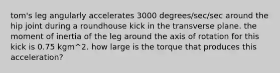 tom's leg angularly accelerates 3000 degrees/sec/sec around the hip joint during a roundhouse kick in the transverse plane. the moment of inertia of the leg around the axis of rotation for this kick is 0.75 kgm^2. how large is the torque that produces this acceleration?