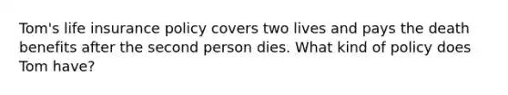 Tom's life insurance policy covers two lives and pays the death benefits after the second person dies. What kind of policy does Tom have?