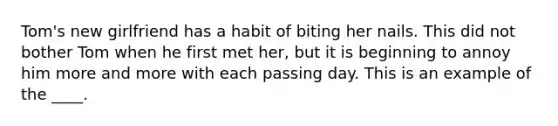 Tom's new girlfriend has a habit of biting her nails. This did not bother Tom when he first met her, but it is beginning to annoy him more and more with each passing day. This is an example of the ____.