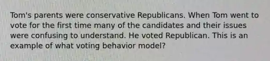 Tom's parents were conservative Republicans. When Tom went to vote for the first time many of the candidates and their issues were confusing to understand. He voted Republican. This is an example of what voting behavior model?