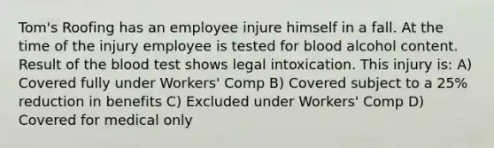 Tom's Roofing has an employee injure himself in a fall. At the time of the injury employee is tested for blood alcohol content. Result of <a href='https://www.questionai.com/knowledge/k7oXMfj7lk-the-blood' class='anchor-knowledge'>the blood</a> test shows legal intoxication. This injury is: A) Covered fully under Workers' Comp B) Covered subject to a 25% reduction in benefits C) Excluded under Workers' Comp D) Covered for medical only