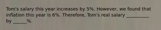 Tom's salary this year increases by 5%. However, we found that inflation this year is 6%. Therefore, Tom's real salary __________ by ______%.